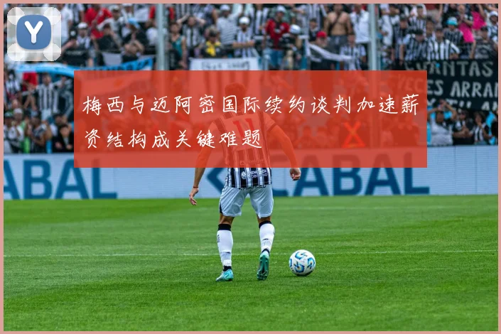 梅西与迈阿密国际续约谈判加速薪资结构成关键难题